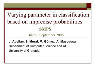 1
Varying parameter in classification
based on imprecise probabilities
SMPS
Bristol, September 2006
J. Abellán, S. Moral, M. Gómez, A. Masegosa
Department of Computer Science and AI
University of Granada
 