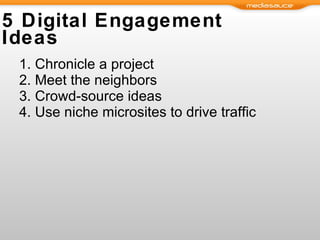 5 Digital Engagement Ideas Chronicle a project Meet the neighbors Crowd-source ideas  Use niche microsites to drive traffic 