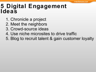 5 Digital Engagement Ideas Chronicle a project Meet the neighbors Crowd-source ideas  Use niche microsites to drive traffic Blog to recruit talent & gain customer loyalty  