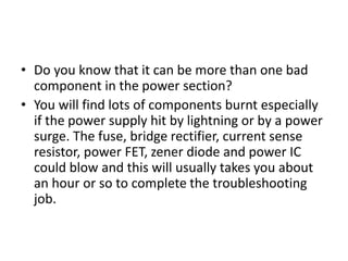 • Do you know that it can be more than one bad
component in the power section?
• You will find lots of components burnt especially
if the power supply hit by lightning or by a power
surge. The fuse, bridge rectifier, current sense
resistor, power FET, zener diode and power IC
could blow and this will usually takes you about
an hour or so to complete the troubleshooting
job.
 