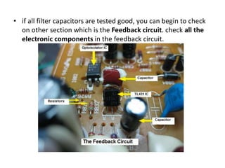 • if all filter capacitors are tested good, you can begin to check
on other section which is the Feedback circuit. check all the
electronic components in the feedback circuit.
 