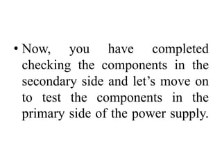 • Now, you have completed
checking the components in the
secondary side and let’s move on
to test the components in the
primary side of the power supply.
 