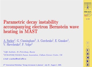 1/13

Parametric decay instability
accompanying electron Bernstein wave
heating in MAST
A. Surkov1, G. Cunningham2, A. Gurchenko1, E. Gusakov1,
V. Shevchenko2, F. Volpe2
1 Ioﬀe   Institute, St.-Petersburg, Russia
2 EURATOM/UKAEA            Fusion Association, Culham Science Centre, UK

e-mail: a.surkov@mail.ioﬀe.ru


6th International Workshop ”Strong microwaves in plasmas”, July 25 - August 1, 2005.
 