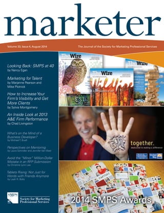 marketer Volume 33, Issue 4, August 2014 The Journal of the Society for Marketing Professional Services 
2014 SMPS Awards 
Looking Back: SMPS at 40 
by Nancy Egan 
Marketing for Talent 
by Marjanne Pearson and 
Mike Plotnick 
How to Increase Your 
Firm’s Visibility and Get 
More Clients 
by Sylvia Montgomery 
An Inside Look at 2013 
A&E Firm Performance 
by Chad Livingston 
What’s on the Mind of a 
Business Developer? 
by Michael T. Buell 
Perspectives on Mentoring 
by Laura Schindler and Jennifer Van Vleet 
Avoid the “Minor” Million-Dollar 
Mistake in an RFP Submission 
by Christine Lynn Lee 
Tablets Rising: Not Just for 
Words with Friends Anymore 
by Leah R. Boltz 
 
