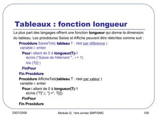 2007/2008 Module I2, 1ère année SMP/SMC 100
Tableaux : fonction longueur
La plus part des langages offrent une fonction longueur
longueur qui donne la dimension
du tableau. Les procédures Saisie et Affiche peuvent être réécrites comme suit :
Procédure
Procédure SaisieTab( tableau
tableau T : réel par référence )
variable i: entier
Pour
Pour i allant de 0 à longueur(T)-
longueur(T)-1
écrire ("Saisie de l'élément ", i + 1)
lire (T[i] )
FinPour
FinPour
Fin Procédure
Fin Procédure
Procédure
Procédure AfficheTab(tableau
tableau T : réel par valeur )
variable i: entier
Pour
Pour i allant de 0 à longueur(T)
longueur(T)-1
écrire ("T[",i, "] =", T[i])
FinPour
FinPour
Fin Procédure
Fin Procédure
 