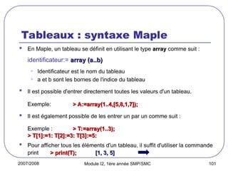 2007/2008 Module I2, 1ère année SMP/SMC 101
Tableaux : syntaxe Maple
 En Maple, un tableau se définit en utilisant le type array
array comme suit :
identificateur:= array (a..b)
array (a..b)
• Identificateur est le nom du tableau
• a et b sont les bornes de l'indice du tableau
 Il est possible d'entrer directement toutes les valeurs d'un tableau.
Exemple: > A:=array(1..4,[5,8,1,7]);
> A:=array(1..4,[5,8,1,7]);
 Il est également possible de les entrer un par un comme suit :
Exemple : > T:=array(1..3);
> T:=array(1..3);
> T[1]:=1: T[2]:=3: T[3]:=5:
> T[1]:=1: T[2]:=3: T[3]:=5:
 Pour afficher tous les éléments d'un tableau, il suffit d'utiliser la commande
print > print(T);
> print(T); [1, 3, 5]
[1, 3, 5]
 