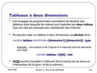 2007/2008 Module I2, 1ère année SMP/SMC 103
Tableaux à deux dimensions
 Les langages de programmation permettent de déclarer des
tableaux dans lesquels les valeurs sont repérées par deux indices
deux indices.
Ceci est utile par exemple pour représenter des matrices
 En pseudo code, un tableau à deux dimensions se déclare
déclare ainsi :
variable tableau
tableau identificateur[dimension1] [dimension2] : type
[dimension1] [dimension2] : type
• Exemple : une matrice A de 3 lignes et 4 colonnes dont les éléments
sont réels
variable tableau
tableau A[3][4] : réel
[3][4] : réel
 A[i][j]
A[i][j] permet d'accéder à l’élément de la matrice qui se trouve à
l’intersection de la ligne i et de la colonne j
 