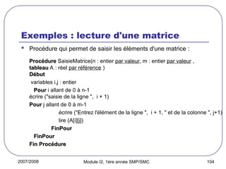 2007/2008 Module I2, 1ère année SMP/SMC 104
Exemples : lecture d'une matrice
 Procédure qui permet de saisir les éléments d'une matrice :
Procédure
Procédure SaisieMatrice(n : entier par valeur, m : entier par valeur ,
tableau
tableau A : réel par référence )
Début
Début
variables i,j : entier
Pour
Pour i allant de 0 à n-1
écrire ("saisie de la ligne ", i + 1)
Pour
Pour j allant de 0 à m-1
écrire ("Entrez l'élément de la ligne ", i + 1, " et de la colonne ", j+1)
lire (A[i][j])
FinPour
FinPour
FinPour
FinPour
Fin Procédure
Fin Procédure
 