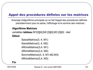 2007/2008 Module I2, 1ère année SMP/SMC 107
Appel des procédures définies sur les matrices
Exemple d'algorithme principale où on fait l'appel des procédures définies
précédemment pour la saisie, l'affichage et la somme des matrices :
Algorithme Matrices
Algorithme Matrices
variables tableau
tableau M1[3][4],M2 [3][4],M3 [3][4] :
: réel
Début
Début
SaisieMatrice(3, 4, M1)
SaisieMatrice(3, 4, M2)
AfficheMatrice(3,4, M1)
AfficheMatrice(3,4, M2)
SommeMatrice(3, 4, M1,M2,M3)
AfficheMatrice(3,4, M3)
Fin
Fin
 