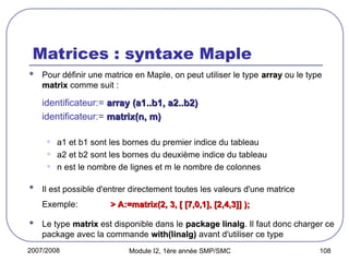 2007/2008 Module I2, 1ère année SMP/SMC 108
Matrices : syntaxe Maple
 Pour définir une matrice en Maple, on peut utiliser le type array
array ou le type
matrix
matrix comme suit :
identificateur:= array (a1..b1, a2..b2)
array (a1..b1, a2..b2)
identificateur:= matrix(n, m)
matrix(n, m)
• a1 et b1 sont les bornes du premier indice du tableau
• a2 et b2 sont les bornes du deuxième indice du tableau
• n est le nombre de lignes et m le nombre de colonnes
 Il est possible d'entrer directement toutes les valeurs d'une matrice
Exemple: > A:=matrix(2, 3, [ [7,0,1], [2,4,3]] );
> A:=matrix(2, 3, [ [7,0,1], [2,4,3]] );
 Le type matrix
matrix est disponible dans le package linalg
package linalg. Il faut donc charger ce
package avec la commande with(linalg)
with(linalg) avant d'utiliser ce type
 