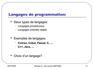 2007/2008 Module I2, 1ère année SMP/SMC 11
Langages de programmation:
 Deux types de langages:
• Langages procéduraux
• Langages orientés objets
 Exemples de langages:
• Fortran, Cobol, Pascal, C, …
Fortran, Cobol, Pascal, C, …
• C++, Java, …
C++, Java, …
 Choix d’un langage?
 