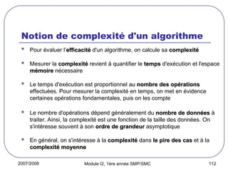 2007/2008 Module I2, 1ère année SMP/SMC 112
Notion de complexité d'un algorithme
 Pour évaluer l’efficacité
efficacité d'un algorithme, on calcule sa complexité
complexité
 Mesurer la complexité
complexité revient à quantifier le temps
temps d'exécution et l'espace
mémoire
mémoire nécessaire
 Le temps d'exécution est proportionnel au nombre des opérations
nombre des opérations
effectuées. Pour mesurer la complexité en temps, on met en évidence
certaines opérations fondamentales, puis on les compte
 Le nombre d'opérations dépend généralement du nombre de données
nombre de données à
traiter. Ainsi, la complexité est une fonction de la taille des données. On
s'intéresse souvent à son ordre de grandeur
ordre de grandeur asymptotique
 En général, on s'intéresse à la complexité
complexité dans le pire des cas
le pire des cas et à la
complexité moyenne
complexité moyenne
 