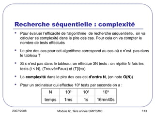 2007/2008 Module I2, 1ère année SMP/SMC 113
Recherche séquentielle : complexité
 Pour évaluer l’efficacité de l'algorithme de recherche séquentielle, on va
calculer sa complexité dans le pire des cas. Pour cela on va compter le
nombre de tests effectués
 Le pire des cas pour cet algorithme correspond au cas où x n'est pas dans
le tableau T
 Si x n’est pas dans le tableau, on effectue 3N tests : on répète N fois les
tests (i < N), (Trouvé=Faux) et (T[i]=x)
 La complexité
complexité dans le pire des cas est d'ordre N
d'ordre N, (on note O(N)
O(N))
 Pour un ordinateur qui effectue 106
tests par seconde on a :
N 103
106
109
temps 1ms 1s 16mn40s
 