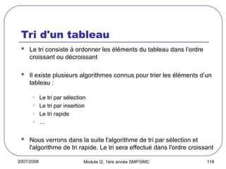 2007/2008 Module I2, 1ère année SMP/SMC 118
Tri d'un tableau
 Le tri consiste à ordonner les éléments du tableau dans l’ordre
croissant ou décroissant
 Il existe plusieurs algorithmes connus pour trier les éléments d’un
tableau :
• Le tri par sélection
• Le tri par insertion
• Le tri rapide
• …
 Nous verrons dans la suite l'algorithme de tri par sélection et
l'algorithme de tri rapide. Le tri sera effectué dans l'ordre croissant
 