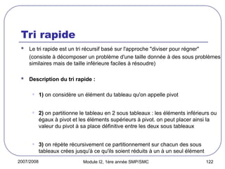 2007/2008 Module I2, 1ère année SMP/SMC 122
Tri rapide
 Le tri rapide est un tri récursif basé sur l'approche "diviser pour régner"
(consiste à décomposer un problème d'une taille donnée à des sous problèmes
similaires mais de taille inférieure faciles à résoudre)
 Description du tri rapide :
• 1) on considère un élément du tableau qu'on appelle pivot
• 2) on partitionne le tableau en 2 sous tableaux : les éléments inférieurs ou
égaux à pivot et les éléments supérieurs à pivot. on peut placer ainsi la
valeur du pivot à sa place définitive entre les deux sous tableaux
• 3) on répète récursivement ce partitionnement sur chacun des sous
tableaux crées jusqu'à ce qu'ils soient réduits à un à un seul élément
 