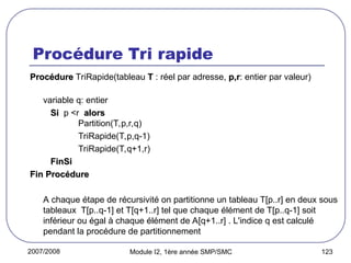 2007/2008 Module I2, 1ère année SMP/SMC 123
Procédure Tri rapide
Procédure
Procédure TriRapide(tableau T
T : réel par adresse, p,r
p,r: entier par valeur)
variable q: entier
Si
Si p <r alors
alors
Partition(T,p,r,q)
TriRapide(T,p,q-1)
TriRapide(T,q+1,r)
FinSi
FinSi
Fin Procédure
Fin Procédure
A chaque étape de récursivité on partitionne un tableau T[p..r] en deux sous
tableaux T[p..q-1] et T[q+1..r] tel que chaque élément de T[p..q-1] soit
inférieur ou égal à chaque élément de A[q+1..r] . L'indice q est calculé
pendant la procédure de partitionnement
 