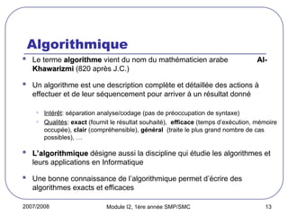 2007/2008 Module I2, 1ère année SMP/SMC 13
Algorithmique
 Le terme algorithme
algorithme vient du nom du mathématicien arabe Al-
Al-
Khawarizmi
Khawarizmi (820 après J.C.)
 Un algorithme est une description complète et détaillée des actions à
effectuer et de leur séquencement pour arriver à un résultat donné
• Intérêt: séparation analyse/codage (pas de préoccupation de syntaxe)
• Qualités: exact (fournit le résultat souhaité), efficace (temps d’exécution, mémoire
occupée), clair (compréhensible), général (traite le plus grand nombre de cas
possibles), …
 L’algorithmique
L’algorithmique désigne aussi la discipline qui étudie les algorithmes et
leurs applications en Informatique
 Une bonne connaissance de l’algorithmique permet d’écrire des
algorithmes exacts et efficaces
 