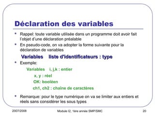 2007/2008 Module I2, 1ère année SMP/SMC 20
Déclaration des variables
 Rappel: toute variable utilisée dans un programme doit avoir fait
l’objet d’une déclaration préalable
 En pseudo-code, on va adopter la forme suivante pour la
déclaration de variables
Variables liste d'identificateurs : type
Variables liste d'identificateurs : type
 Exemple:
Variables i, j,k : entier
x, y : réel
OK: booléen
ch1, ch2 : chaîne de caractères
 Remarque: pour le type numérique on va se limiter aux entiers et
réels sans considérer les sous types
 