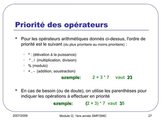 2007/2008 Module I2, 1ère année SMP/SMC 27
Priorité des opérateurs
 Pour les opérateurs arithmétiques donnés ci-dessus, l'ordre de
priorité est le suivant (du plus prioritaire au moins prioritaire) :
• ^ : (élévation à la puissance)
• * , / (multiplication, division)
• % (modulo)
• + , - (addition, soustraction)
exemple:
exemple: 2 + 3 * 7 vaut 23
23
 En cas de besoin (ou de doute), on utilise les parenthèses pour
indiquer les opérations à effectuer en priorité
exemple:
exemple: (
(2 + 3) * 7 vaut 3
35
 