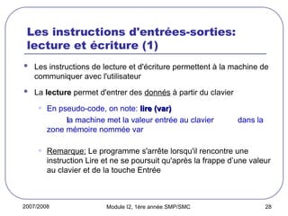 2007/2008 Module I2, 1ère année SMP/SMC 28
Les instructions d'entrées-sorties:
lecture et écriture (1)
 Les instructions de lecture et d'écriture permettent à la machine de
communiquer avec l'utilisateur
 La lecture permet d'entrer des donnés à partir du clavier
• En pseudo-code, on note: lire (var)
lire (var)
l
la machine met la valeur entrée au clavier dans la
zone mémoire nommée var
• Remarque: Le programme s'arrête lorsqu'il rencontre une
instruction Lire et ne se poursuit qu'après la frappe d’une valeur
au clavier et de la touche Entrée
 