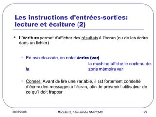 2007/2008 Module I2, 1ère année SMP/SMC 29
Les instructions d'entrées-sorties:
lecture et écriture (2)
 L'écriture permet d'afficher des résultats à l'écran (ou de les écrire
dans un fichier)
• En pseudo-code, on note: écrire (var)
écrire (var)
la machine affiche le contenu de
la zone mémoire var
• Conseil: Avant de lire une variable, il est fortement conseillé
d’écrire des messages à l’écran, afin de prévenir l’utilisateur de
ce qu’il doit frapper
 