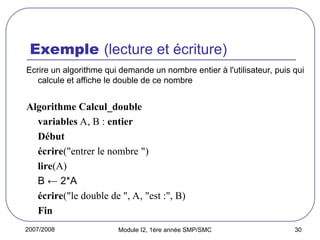 2007/2008 Module I2, 1ère année SMP/SMC 30
Exemple (lecture et écriture)
Ecrire un algorithme qui demande un nombre entier à l'utilisateur, puis qui
calcule et affiche le double de ce nombre
Algorithme Calcul_double
variables A, B : entier
Début
écrire("entrer le nombre ")
lire(A)
B ← 2*A
écrire("le double de ", A, "est :", B)
Fin
 