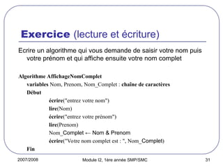 2007/2008 Module I2, 1ère année SMP/SMC 31
Exercice (lecture et écriture)
Ecrire un algorithme qui vous demande de saisir votre nom puis
votre prénom et qui affiche ensuite votre nom complet
Algorithme AffichageNomComplet
variables Nom, Prenom, Nom_Complet : chaîne de caractères
Début
écrire("entrez votre nom")
lire(Nom)
écrire("entrez votre prénom")
lire(Prenom)
Nom_Complet ← Nom & Prenom
écrire("Votre nom complet est : ", Nom_Complet)
Fin
 