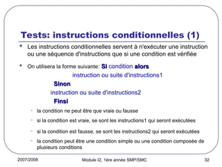 2007/2008 Module I2, 1ère année SMP/SMC 32
Tests: instructions conditionnelles (1)
 Les instructions conditionnelles servent à n'exécuter une instruction
ou une séquence d'instructions que si une condition est vérifiée
 On utilisera la forme suivante: Si
Si condition alors
alors
instruction ou suite d'instructions1
Sinon
Sinon
instruction ou suite d'instructions2
Finsi
Finsi
• la condition ne peut être que vraie ou fausse
• si la condition est vraie, se sont les instructions1 qui seront exécutées
• si la condition est fausse, se sont les instructions2 qui seront exécutées
• la condition peut être une condition simple ou une condition composée de
plusieurs conditions
 