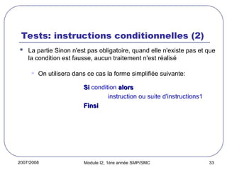 2007/2008 Module I2, 1ère année SMP/SMC 33
Tests: instructions conditionnelles (2)
 La partie Sinon n'est pas obligatoire, quand elle n'existe pas et que
la condition est fausse, aucun traitement n'est réalisé
• On utilisera dans ce cas la forme simplifiée suivante:
Si
Si condition alors
alors
instruction ou suite d'instructions1
Finsi
Finsi
 