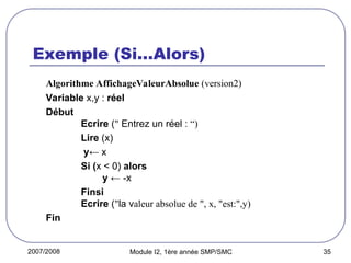2007/2008 Module I2, 1ère année SMP/SMC 35
Exemple (Si…Alors)
Algorithme AffichageValeurAbsolue (version2)
Variable x,y : réel
Début
Ecrire (" Entrez un réel : “)
Lire (x)
y← x
Si (x < 0) alors
y ← -x
Finsi
Ecrire ("la valeur absolue de ", x, "est:",y)
Fin
 