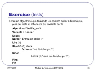 2007/2008 Module I2, 1ère année SMP/SMC 36
Exercice (tests)
Ecrire un algorithme qui demande un nombre entier à l'utilisateur,
puis qui teste et affiche s'il est divisible par 3
Algorithme Divsible_par3
Variable n : entier
Début
Ecrire " Entrez un entier : "
Lire (n)
Si (n%3=0) alors
Ecrire (n," est divisible par 3")
Sinon
Ecrire (n," n'est pas divisible par 3")
Finsi
Fin
 