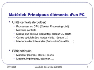 2007/2008 Module I2, 1ère année SMP/SMC 4
Matériel: Principaux éléments d’un PC
 Unité centrale (le boîtier)
• Processeur ou CPU (Central Processing Unit)
• Mémoire centrale
• Disque dur, lecteur disquettes, lecteur CD-ROM
• Cartes spécialisées (cartes vidéo, réseau, ...)
• Interfaces d'entrée-sortie (Ports série/parallèle, …)
 Périphériques
• Moniteur (l'écran), clavier, souris
• Modem, imprimante, scanner, …
 