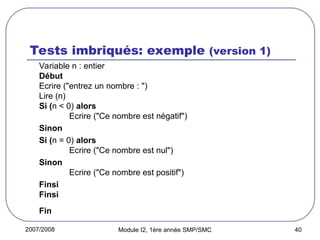 2007/2008 Module I2, 1ère année SMP/SMC 40
Tests imbriqués: exemple (version 1)
Variable n : entier
Début
Ecrire ("entrez un nombre : ")
Lire (n)
Si (n < 0) alors
Ecrire ("Ce nombre est négatif")
Sinon
Si (n = 0) alors
Ecrire ("Ce nombre est nul")
Sinon
Ecrire ("Ce nombre est positif")
Finsi
Finsi
Fin
 