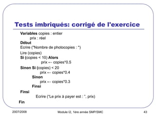 2007/2008 Module I2, 1ère année SMP/SMC 43
Tests imbriqués: corrigé de l'exercice
Variables copies : entier
prix : réel
Début
Ecrire ("Nombre de photocopies : ")
Lire (copies)
Si (copies < 10) Alors
prix ← copies*0.5
Sinon Si (copies) < 20
prix ← copies*0.4
Sinon
prix ← copies*0.3
Finsi
Finsi
Ecrire (“Le prix à payer est : ”, prix)
Fin
 