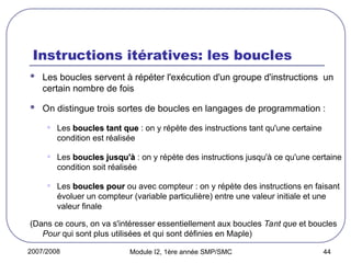 2007/2008 Module I2, 1ère année SMP/SMC 44
Instructions itératives: les boucles
 Les boucles servent à répéter l'exécution d'un groupe d'instructions un
certain nombre de fois
 On distingue trois sortes de boucles en langages de programmation :
• Les boucles tant que
boucles tant que : on y répète des instructions tant qu'une certaine
condition est réalisée
• Les boucles jusqu'à
boucles jusqu'à : on y répète des instructions jusqu'à ce qu'une certaine
condition soit réalisée
• Les boucles pour
boucles pour ou avec compteur : on y répète des instructions en faisant
évoluer un compteur (variable particulière) entre une valeur initiale et une
valeur finale
(Dans ce cours, on va s'intéresser essentiellement aux boucles Tant que et boucles
Pour qui sont plus utilisées et qui sont définies en Maple)
 
