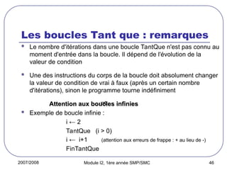 2007/2008 Module I2, 1ère année SMP/SMC 46
Les boucles Tant que : remarques
 Le nombre d'itérations dans une boucle TantQue n'est pas connu au
moment d'entrée dans la boucle. Il dépend de l'évolution de la
valeur de condition
 Une des instructions du corps de la boucle doit absolument changer
la valeur de condition de vrai à faux (après un certain nombre
d'itérations), sinon le programme tourne indéfiniment
Attention aux boucles infinies
Attention aux boucles infinies
 Exemple de boucle infinie :
i ← 2
TantQue (i > 0)
i ← i+1 (attention aux erreurs de frappe : + au lieu de -)
FinTantQue

 