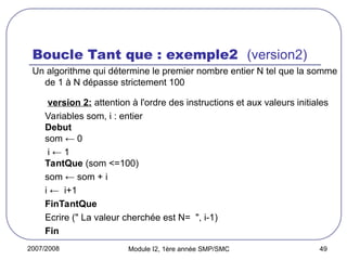 2007/2008 Module I2, 1ère année SMP/SMC 49
Boucle Tant que : exemple2 (version2)
Un algorithme qui détermine le premier nombre entier N tel que la somme
de 1 à N dépasse strictement 100
version 2: attention à l'ordre des instructions et aux valeurs initiales
Variables som, i : entier
Debut
som ← 0
i ← 1
TantQue (som <=100)
som ← som + i
i ← i+1
FinTantQue
Ecrire (" La valeur cherchée est N= ", i-1)
Fin
 