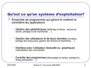 2007/2008 Module I2, 1ère année SMP/SMC 5
Qu’est ce qu’un système d’exploitation?
 Ensemble de programmes qui gèrent le matériel et
contrôlent les applications
• Gestion des périphériques
Gestion des périphériques (affichage à l'écran, lecture du
clavier, pilotage d’une imprimante, …)
• Gestion des utilisateurs et de leurs données
Gestion des utilisateurs et de leurs données (comptes,
partage des ressources, gestion des fichiers et répertoires, …)
• Interface avec l’utilisateur (textuelle ou graphique):
Interface avec l’utilisateur (textuelle ou graphique):
Interprétation des commandes
• Contrôle des programmes
Contrôle des programmes (découpage en taches, partage du
temps processeur, …)
 