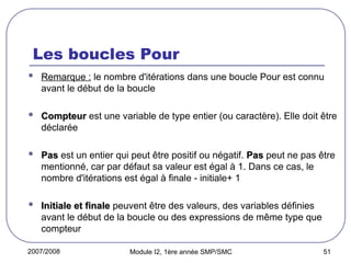 2007/2008 Module I2, 1ère année SMP/SMC 51
Les boucles Pour
 Remarque : le nombre d'itérations dans une boucle Pour est connu
avant le début de la boucle
 Compteur
Compteur est une variable de type entier (ou caractère). Elle doit être
déclarée
 Pas
Pas est un entier qui peut être positif ou négatif. Pas
Pas peut ne pas être
mentionné, car par défaut sa valeur est égal à 1. Dans ce cas, le
nombre d'itérations est égal à finale - initiale+ 1
 Initiale et finale
Initiale et finale peuvent être des valeurs, des variables définies
avant le début de la boucle ou des expressions de même type que
compteur
 