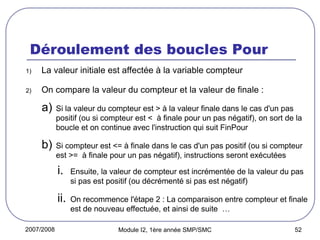 2007/2008 Module I2, 1ère année SMP/SMC 52
Déroulement des boucles Pour
1) La valeur initiale est affectée à la variable compteur
2) On compare la valeur du compteur et la valeur de finale :
a) Si la valeur du compteur est > à la valeur finale dans le cas d'un pas
positif (ou si compteur est < à finale pour un pas négatif), on sort de la
boucle et on continue avec l'instruction qui suit FinPour
b) Si compteur est <= à finale dans le cas d'un pas positif (ou si compteur
est >= à finale pour un pas négatif), instructions seront exécutées
i. Ensuite, la valeur de compteur est incrémentée de la valeur du pas
si pas est positif (ou décrémenté si pas est négatif)
ii. On recommence l'étape 2 : La comparaison entre compteur et finale
est de nouveau effectuée, et ainsi de suite …
 