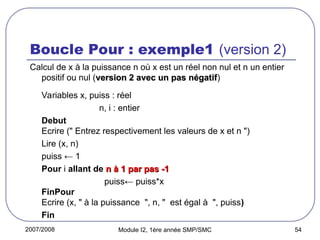 2007/2008 Module I2, 1ère année SMP/SMC 54
Boucle Pour : exemple1 (version 2)
Calcul de x à la puissance n où x est un réel non nul et n un entier
positif ou nul (version 2 avec un pas négatif
version 2 avec un pas négatif)
Variables x, puiss : réel
n, i : entier
Debut
Ecrire (" Entrez respectivement les valeurs de x et n ")
Lire (x, n)
puiss ← 1
Pour i allant de n à 1 par pas -1
n à 1 par pas -1
puiss← puiss*x
FinPour
Ecrire (x, " à la puissance ", n, " est égal à ", puiss)
Fin
 
