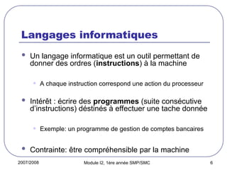 2007/2008 Module I2, 1ère année SMP/SMC 6
Langages informatiques
 Un langage informatique est un outil permettant de
donner des ordres (instructions) à la machine
• A chaque instruction correspond une action du processeur
 Intérêt : écrire des programmes (suite consécutive
d’instructions) déstinés à effectuer une tache donnée
• Exemple: un programme de gestion de comptes bancaires
 Contrainte: être compréhensible par la machine
 