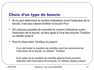 2007/2008 Module I2, 1ère année SMP/SMC 61
Choix d'un type de boucle
 Si on peut déterminer le nombre d'itérations avant l'exécution de la
boucle, il est plus naturel d'utiliser la boucle Pour
 S'il n'est pas possible de connaître le nombre d'itérations avant
l'exécution de la boucle, on fera appel à l'une des boucles TantQue
ou répéter jusqu'à
 Pour le choix entre TantQue et jusqu'à :
• Si on doit tester la condition de contrôle avant de commencer les
instructions de la boucle, on utilisera TantQue
• Si la valeur de la condition de contrôle dépend d'une première
exécution des instructions de la boucle, on utilisera répéter jusqu'à
 