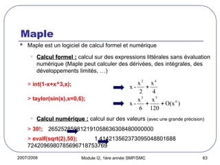 2007/2008 Module I2, 1ère année SMP/SMC 63
Maple
 Maple est un logiciel de calcul formel et numérique
• Calcul formel :
Calcul formel : calcul sur des expressions littérales sans évaluation
numérique (Maple peut calculer des dérivées, des intégrales, des
développements limités, …)
> int(1-x+x^3,x);
> taylor(sin(x),x=0,6);
• Calcul numérique :
Calcul numérique : calcul sur des valeurs (avec une grande précision)
> 30!; 265252859812191058636308480000000
> evalf(sqrt(2),50); 1.414213562373095048801688
7242096980785696718753769
)
O(x
120
x
6
x
-
x 6
5
3


4
x
2
x
-
x
4
2

 