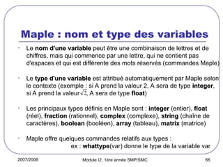 2007/2008 Module I2, 1ère année SMP/SMC 66
Maple : nom et type des variables
• Le nom d'une variable
nom d'une variable peut être une combinaison de lettres et de
chiffres, mais qui commence par une lettre, qui ne contient pas
d'espaces et qui est différente des mots réservés (commandes Maple)
• Le type d'une variable
type d'une variable est attribué automatiquement par Maple selon
le contexte (exemple : si A prend la valeur 2, A sera de type integer
integer,
si A prend la valeur , A sera de type float
float)
• Les principaux types définis en Maple sont : integer
integer (entier), float
float
(réel), fraction
fraction (rationnel), complex
complex (complexe), string
string (chaîne de
caractères), boolean
boolean (booléen), array
array (tableau), matrix
matrix (matrice)
• Maple offre quelques commandes relatifs aux types :
ex : whattype
whattype(var) donne le type de la variable var
2
 