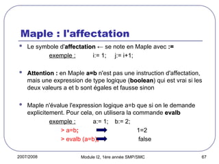 2007/2008 Module I2, 1ère année SMP/SMC 67
Maple : l'affectation
 Le symbole d'affectation
affectation ← se note en Maple avec :=
:=
exemple : i:= 1; j:= i+1;
 Attention :
Attention : en Maple a=b
a=b n'est pas une instruction d'affectation,
mais une expression de type logique (boolean
boolean) qui est vrai si les
deux valeurs a et b sont égales et fausse sinon
 Maple n'évalue l'expression logique a=b que si on le demande
explicitement. Pour cela, on utilisera la commande evalb
evalb
exemple : a:= 1; b:= 2;
> a=b; 1=2
> evalb (a=b); false
 