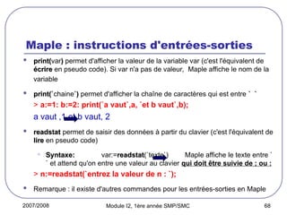 2007/2008 Module I2, 1ère année SMP/SMC 68
Maple : instructions d'entrées-sorties
 print(
print(var)
) permet d'afficher la valeur de la variable var (c'est l'équivalent de
écrire
écrire en pseudo code). Si var n'a pas de valeur, Maple affiche le nom de la
variable
 print(`
print(`chaine`)
`) permet d'afficher la chaîne de caractères qui est entre ` `
` `
> a:=1: b:=2: print(`a vaut`,a, `et b vaut`,b);
a vaut ,1 et b vaut, 2
 readstat
readstat permet de saisir des données à partir du clavier (c'est l'équivalent de
lire
lire en pseudo code)
• Syntaxe:
Syntaxe: var:=readstat
readstat(`texte`) Maple affiche le texte entre `
` et attend qu'on entre une valeur au clavier qui doit être suivie de ; ou :
> n:=readstat(`entrez la valeur de n : `);
 Remarque : il existe d'autres commandes pour les entrées-sorties en Maple
 