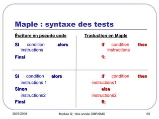 2007/2008 Module I2, 1ère année SMP/SMC 69
Maple : syntaxe des tests
Écriture en pseudo code
Écriture en pseudo code Traduction en Maple
Traduction en Maple
Si
Si condition alors
alors if
if condition then
then
instructions instructions
Finsi
Finsi fi;
Si
Si condition alors
alors if
if condition then
then
instructions 1 instructions1
Sinon
Sinon else
else
instructions2 instructions2
Finsi
Finsi fi;
fi;
 