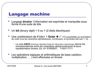 2007/2008 Module I2, 1ère année SMP/SMC 7
Langage machine
 Langage binaire: l’information est exprimée et manipulée sous
forme d’une suite de bits
 Un bit (binary digit) = 0 ou 1 (2 états électriques)
 Une combinaison de 8 bits= 1 Octet  possibilités qui permettent
de coder tous les caractères alphabétiques, numériques, et symboles tels que ?,*,&, …
• Le code ASCII (American Standard Code for Information Interchange) donne les
correspondances entre les caractères alphanumériques et leurs
représentation binaire, Ex. A= 01000001, ?=00111111
 Les opérations logiques et arithmétiques de base (addition,
multiplication, … ) sont effectuées en binaire
256
28

 