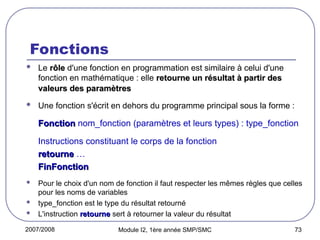 2007/2008 Module I2, 1ère année SMP/SMC 73
Fonctions
 Le rôle
rôle d'une fonction en programmation est similaire à celui d'une
fonction en mathématique : elle retourne un résultat à partir des
retourne un résultat à partir des
valeurs des paramètres
valeurs des paramètres
 Une fonction s'écrit en dehors du programme principal sous la forme :
Fonction
Fonction nom_fonction (paramètres et leurs types) : type_fonction
Instructions constituant le corps de la fonction
retourne
retourne …
FinFonction
FinFonction
 Pour le choix d'un nom de fonction il faut respecter les mêmes règles que celles
pour les noms de variables
 type_fonction est le type du résultat retourné
 L'instruction retourne
retourne sert à retourner la valeur du résultat
 